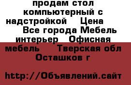 продам стол компьютерный с надстройкой. › Цена ­ 2 000 - Все города Мебель, интерьер » Офисная мебель   . Тверская обл.,Осташков г.